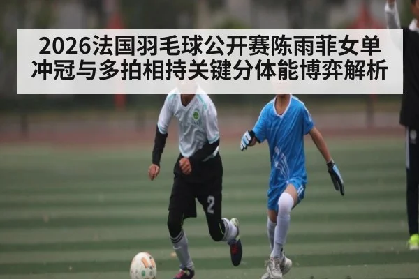 2026法国羽毛球公开赛陈雨菲女单冲冠与多拍相持关键分体能博弈解析（kaiyun）
